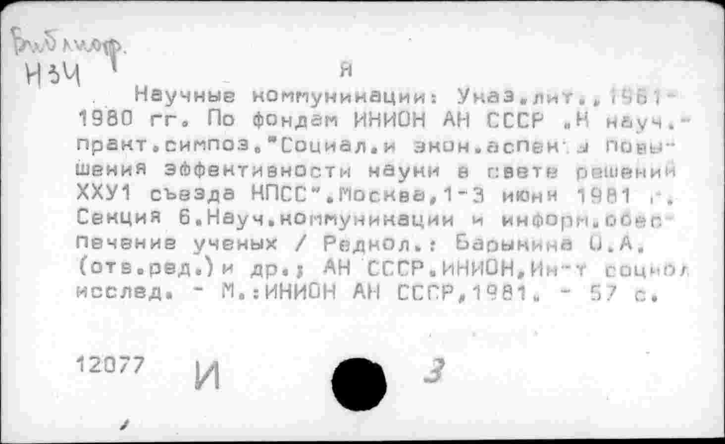 ﻿Н*Ч 1	я
Научные коммуникации: Указ.лит.• (461 -1980 гг. По фондам ИНИОН АН СССР ,Н науч,-практ.симпоз,"Социал, и энон.аспен и повышения эффективности науки е свете решений ХХУ1 съезда КПСС ”. Москва,1 - 3 июни 1981 г. Секция 6.Науч,коммуникации и информ.обес Печение ученых / Реднол.: Барынина и.А. (отв.ред.)и др.; АН СССР.ИНИОН,Ин*т социо/ исслед. ~ М.:ИНИ0Н АН СССР,1981. - 57 с.
12077
И